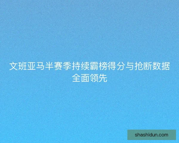 文班亚马半赛季持续霸榜得分与抢断数据全面领先