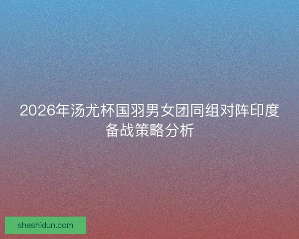2026年汤尤杯国羽男女团同组对阵印度备战策略分析