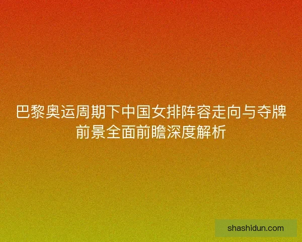 巴黎奥运周期下中国女排阵容走向与夺牌前景全面前瞻深度解析